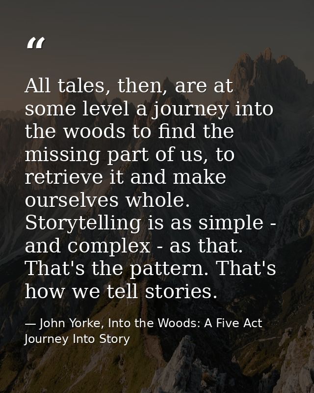 All tales, then, are at some level a journey into the woods to find the missing part of us, to retrieve it and make ours — John Yorke, Into the Woods: A Five Act Journey Into Story
