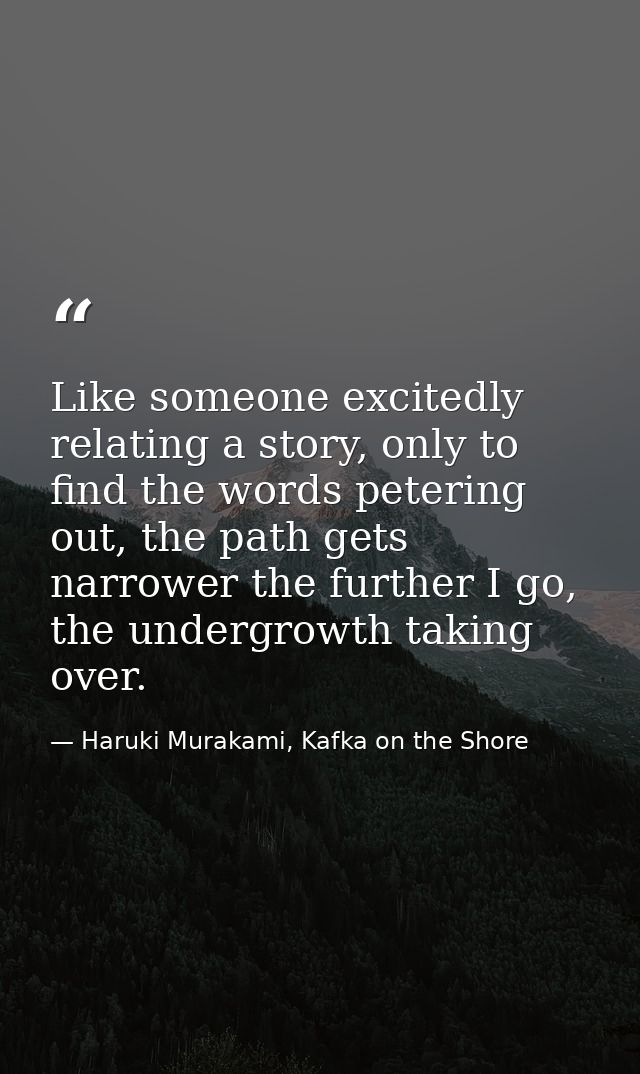 Like someone excitedly relating a story, only to find the words petering out, the path gets narrower the further I go, t — Haruki Murakami, Kafka on the Shore