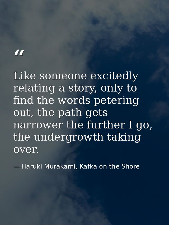 Like someone excitedly relating a story, only to find the words petering out, the path gets narrower the further I go, t — Haruki Murakami, Kafka on the Shore