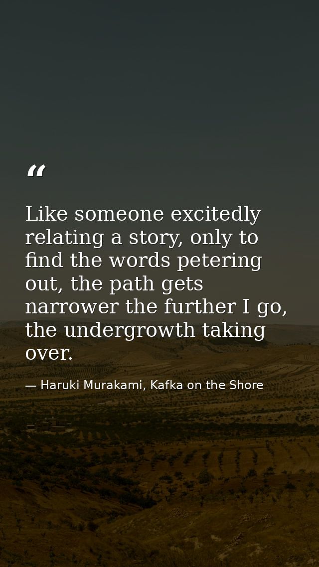 Like someone excitedly relating a story, only to find the words petering out, the path gets narrower the further I go, t — Haruki Murakami, Kafka on the Shore