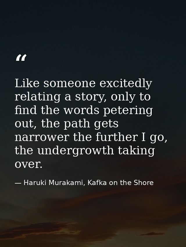 Like someone excitedly relating a story, only to find the words petering out, the path gets narrower the further I go, t — Haruki Murakami, Kafka on the Shore