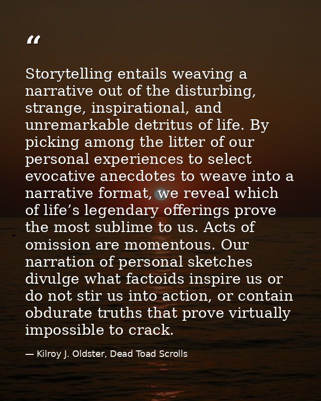 Storytelling entails weaving a narrative out of the disturbing, strange, inspirational, and unremarkable detritus of lif — Kilroy J. Oldster, Dead Toad Scrolls