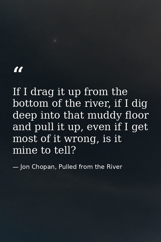 If I drag it up from the bottom of the river, if I dig deep into that muddy floor and pull it up, even if I get most of  — Jon Chopan, Pulled from the River
