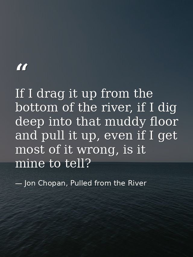 If I drag it up from the bottom of the river, if I dig deep into that muddy floor and pull it up, even if I get most of  — Jon Chopan, Pulled from the River