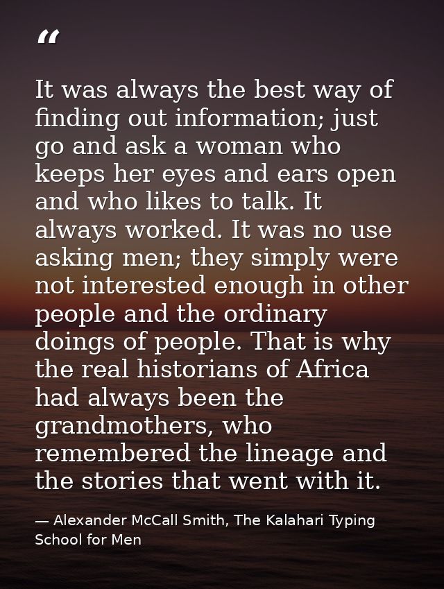 It was always the best way of finding out information; just go and ask a woman who keeps her eyes and ears open and who  — Alexander McCall Smith, The Kalahari Typing School for Men