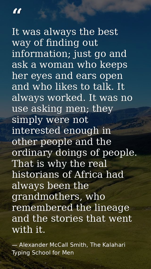 It was always the best way of finding out information; just go and ask a woman who keeps her eyes and ears open and who  — Alexander McCall Smith, The Kalahari Typing School for Men