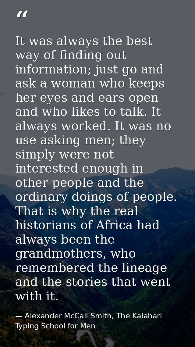 It was always the best way of finding out information; just go and ask a woman who keeps her eyes and ears open and who  — Alexander McCall Smith, The Kalahari Typing School for Men