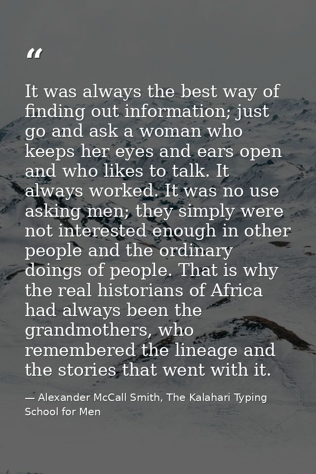 It was always the best way of finding out information; just go and ask a woman who keeps her eyes and ears open and who  — Alexander McCall Smith, The Kalahari Typing School for Men