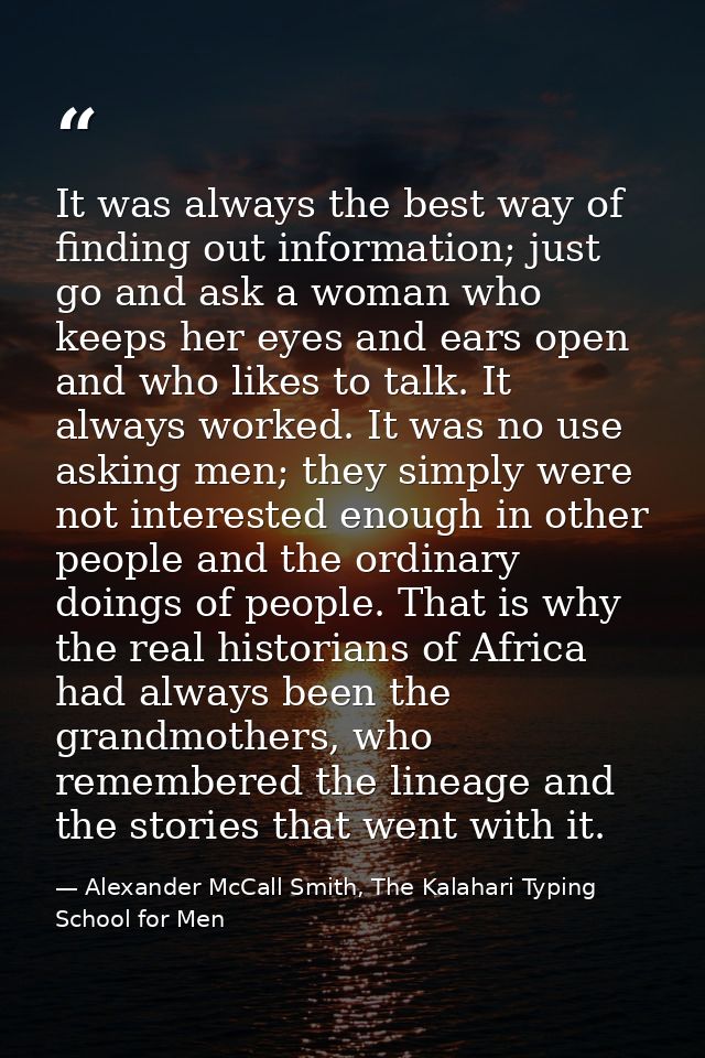 It was always the best way of finding out information; just go and ask a woman who keeps her eyes and ears open and who  — Alexander McCall Smith, The Kalahari Typing School for Men