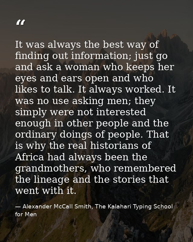 It was always the best way of finding out information; just go and ask a woman who keeps her eyes and ears open and who  — Alexander McCall Smith, The Kalahari Typing School for Men