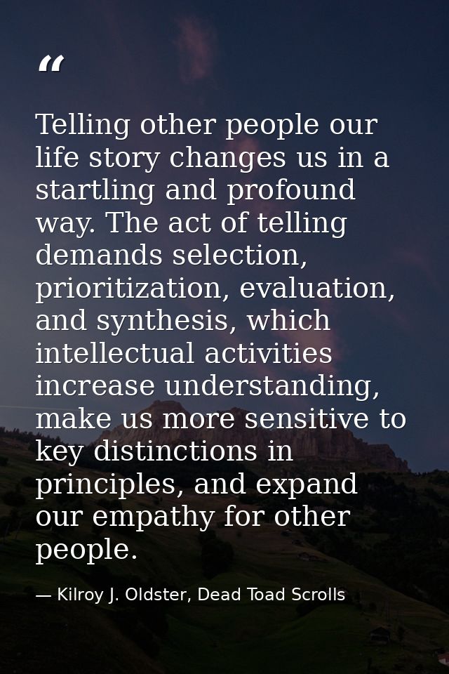 Telling other people our life story changes us in a startling and profound way. The act of telling demands selection, pr — Kilroy J. Oldster, Dead Toad Scrolls