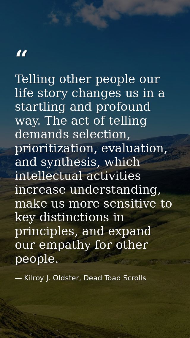 Telling other people our life story changes us in a startling and profound way. The act of telling demands selection, pr — Kilroy J. Oldster, Dead Toad Scrolls