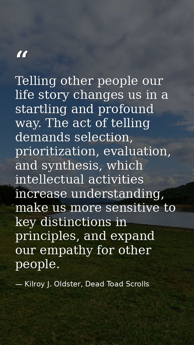 Telling other people our life story changes us in a startling and profound way. The act of telling demands selection, pr — Kilroy J. Oldster, Dead Toad Scrolls