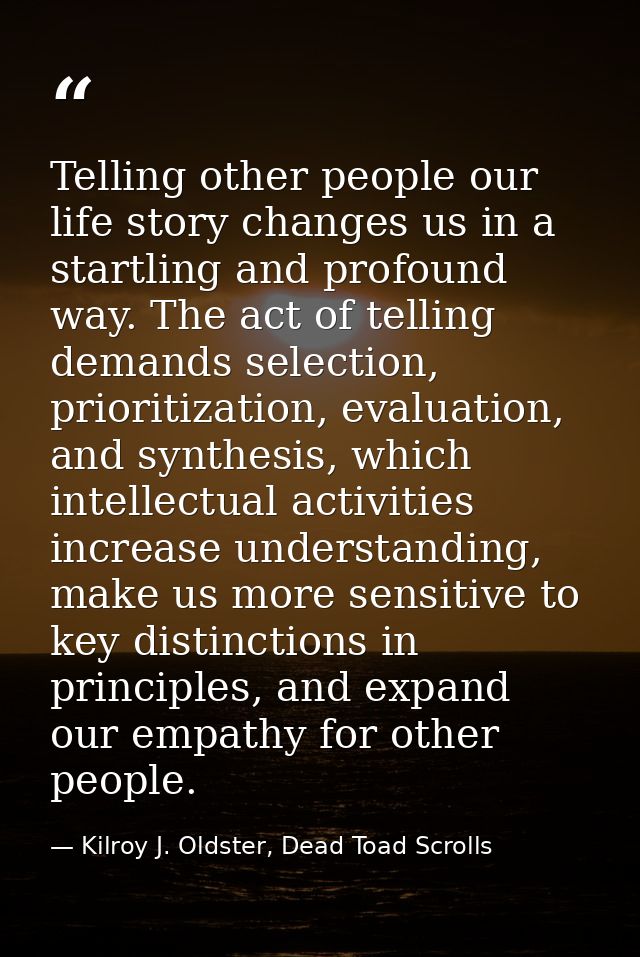 Telling other people our life story changes us in a startling and profound way. The act of telling demands selection, pr — Kilroy J. Oldster, Dead Toad Scrolls