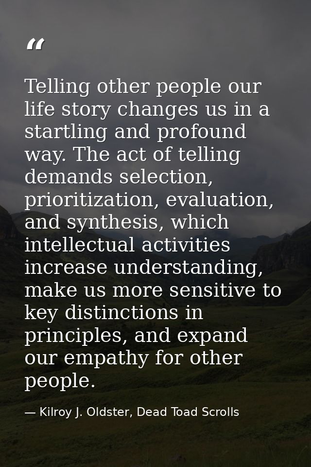 Telling other people our life story changes us in a startling and profound way. The act of telling demands selection, pr — Kilroy J. Oldster, Dead Toad Scrolls