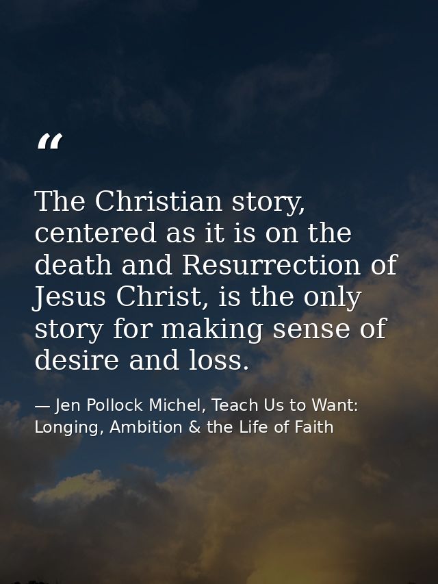 The Christian story, centered as it is on the death and Resurrection of Jesus Christ, is the only story for making sense — Jen Pollock Michel, Teach Us to Want: Longing, Ambition & the Life of Faith