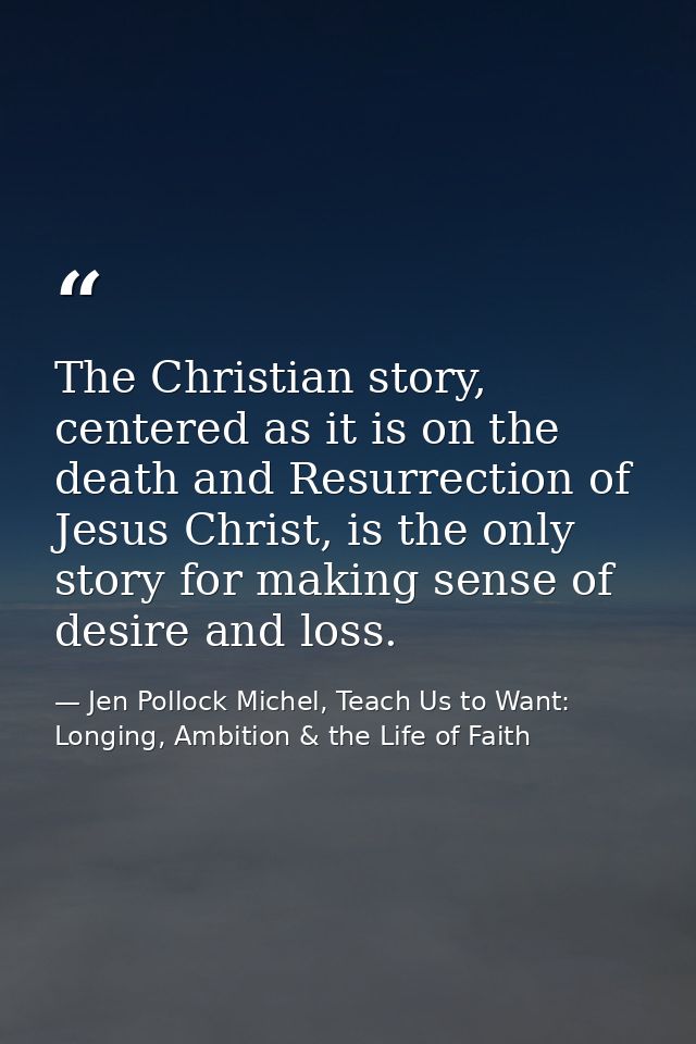The Christian story, centered as it is on the death and Resurrection of Jesus Christ, is the only story for making sense — Jen Pollock Michel, Teach Us to Want: Longing, Ambition & the Life of Faith