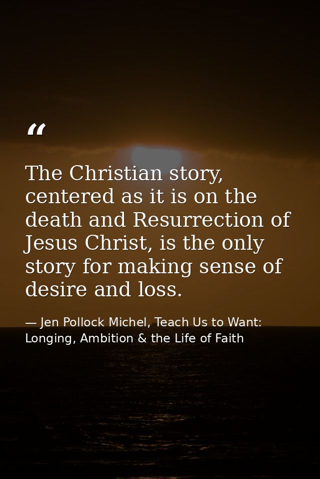 The Christian story, centered as it is on the death and Resurrection of Jesus Christ, is the only story for making sense — Jen Pollock Michel, Teach Us to Want: Longing, Ambition & the Life of Faith