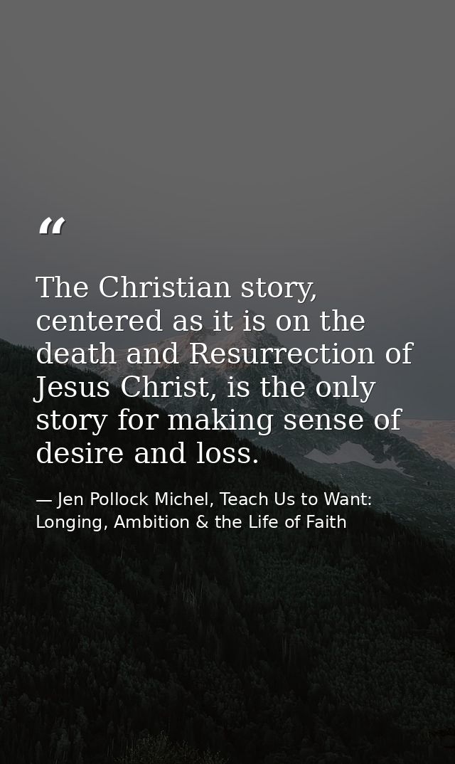 The Christian story, centered as it is on the death and Resurrection of Jesus Christ, is the only story for making sense — Jen Pollock Michel, Teach Us to Want: Longing, Ambition & the Life of Faith