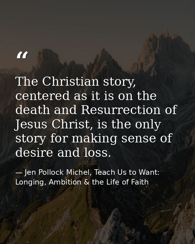 The Christian story, centered as it is on the death and Resurrection of Jesus Christ, is the only story for making sense — Jen Pollock Michel, Teach Us to Want: Longing, Ambition & the Life of Faith