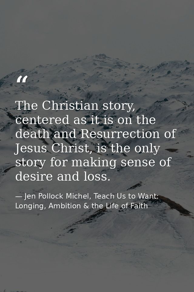 The Christian story, centered as it is on the death and Resurrection of Jesus Christ, is the only story for making sense — Jen Pollock Michel, Teach Us to Want: Longing, Ambition & the Life of Faith