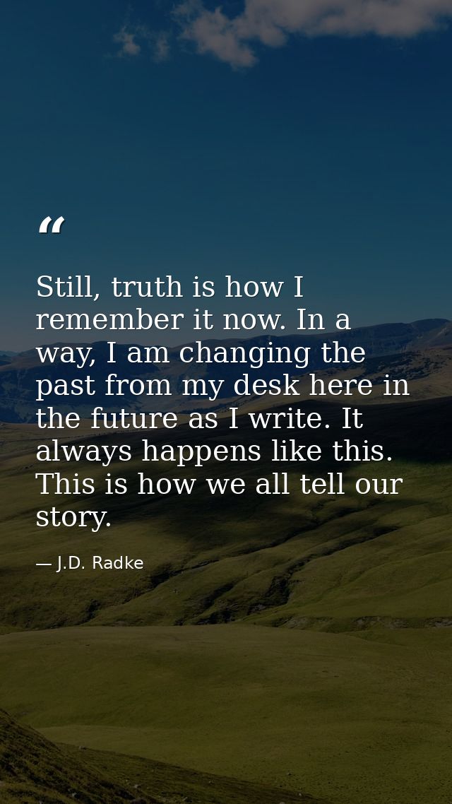 Still, truth is how I remember it now. In a way, I am changing the past from my desk here in the future as I write. It a — J.D. Radke