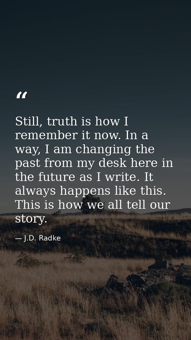 Still, truth is how I remember it now. In a way, I am changing the past from my desk here in the future as I write. It a — J.D. Radke