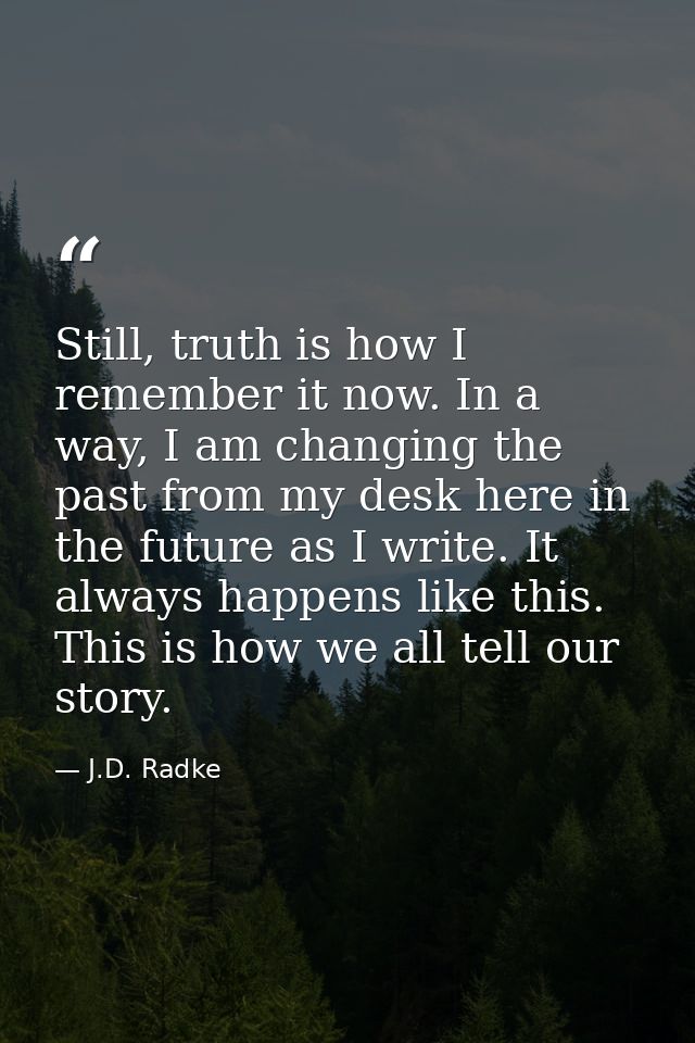 Still, truth is how I remember it now. In a way, I am changing the past from my desk here in the future as I write. It a — J.D. Radke
