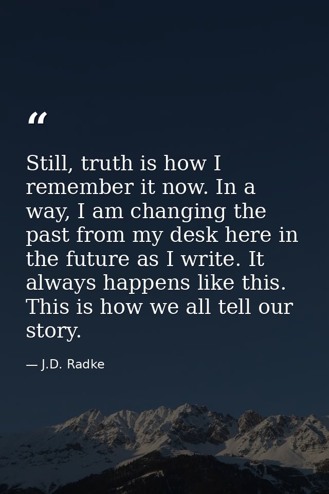 Still, truth is how I remember it now. In a way, I am changing the past from my desk here in the future as I write. It a — J.D. Radke