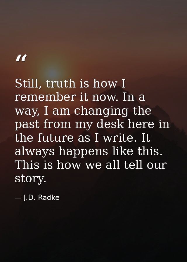 Still, truth is how I remember it now. In a way, I am changing the past from my desk here in the future as I write. It a — J.D. Radke
