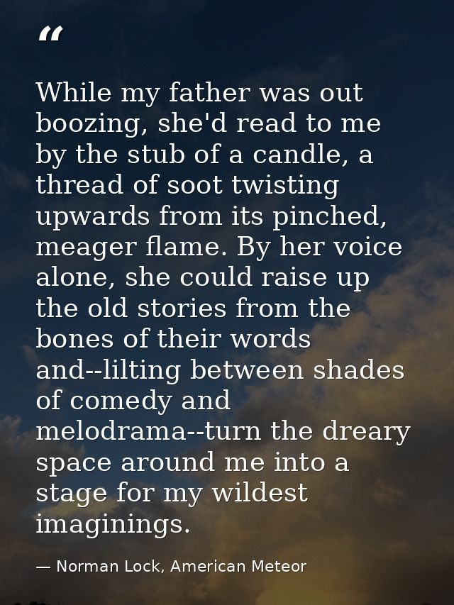 While my father was out boozing, she'd read to me by the stub of a candle, a thread of soot twisting upwards from its pi — Norman Lock, American Meteor
