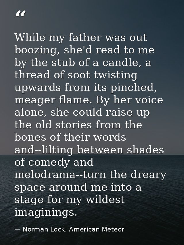 While my father was out boozing, she'd read to me by the stub of a candle, a thread of soot twisting upwards from its pi — Norman Lock, American Meteor