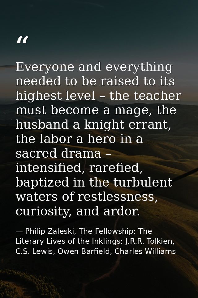 Everyone and everything needed to be raised to its highest level – the teacher must become a mage, the husband a knight  — Philip Zaleski, The Fellowship: The Literary Lives of the Inklings: J.R.R. Tolkien, C.S. Lewis, Owen Barfield, Charles Williams