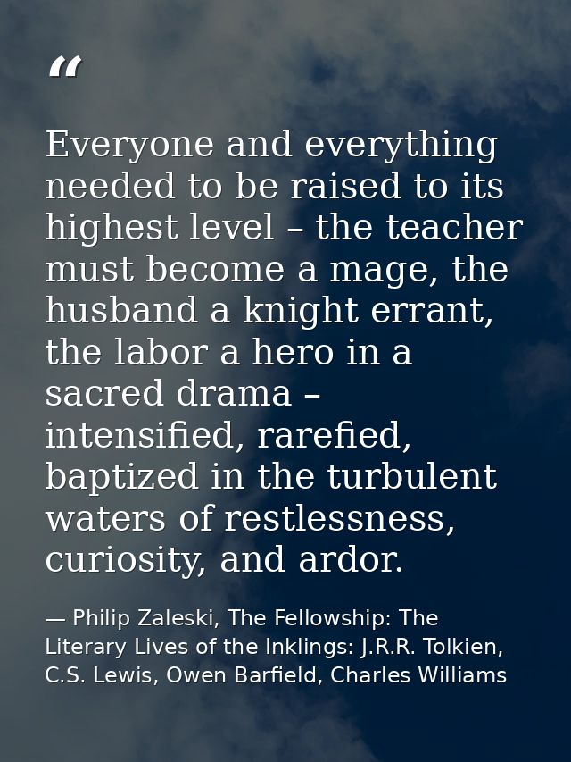 Everyone and everything needed to be raised to its highest level – the teacher must become a mage, the husband a knight  — Philip Zaleski, The Fellowship: The Literary Lives of the Inklings: J.R.R. Tolkien, C.S. Lewis, Owen Barfield, Charles Williams