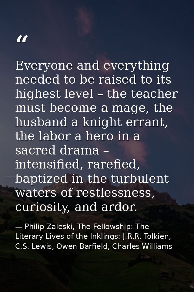 Everyone and everything needed to be raised to its highest level – the teacher must become a mage, the husband a knight  — Philip Zaleski, The Fellowship: The Literary Lives of the Inklings: J.R.R. Tolkien, C.S. Lewis, Owen Barfield, Charles Williams