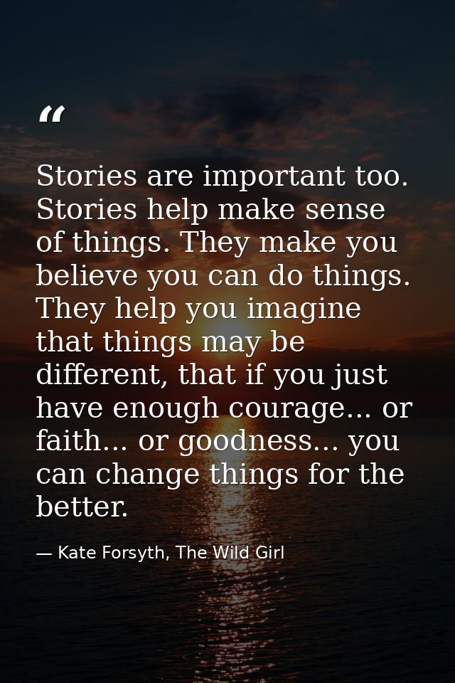 Stories are important too. Stories help make sense of things. They make you believe you can do things. They help you ima — Kate Forsyth, The Wild Girl