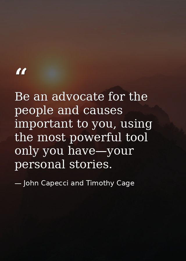 Be an advocate for the people and causes important to you, using the most powerful tool only you have—your personal stor — John Capecci and Timothy Cage