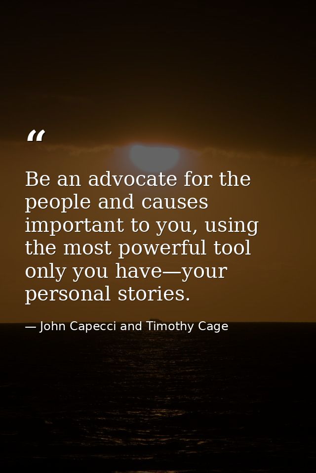 Be an advocate for the people and causes important to you, using the most powerful tool only you have—your personal stor — John Capecci and Timothy Cage
