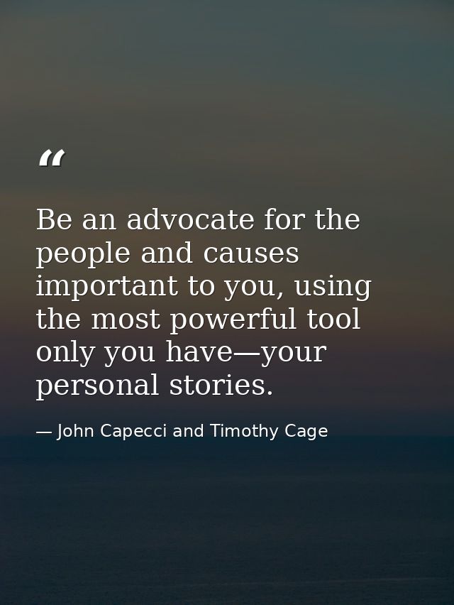 Be an advocate for the people and causes important to you, using the most powerful tool only you have—your personal stor — John Capecci and Timothy Cage