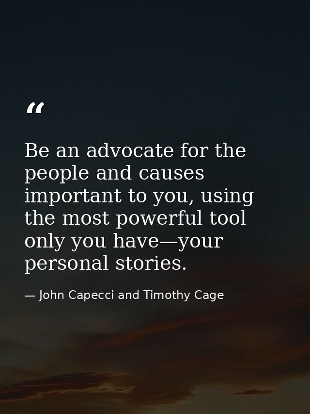 Be an advocate for the people and causes important to you, using the most powerful tool only you have—your personal stor — John Capecci and Timothy Cage