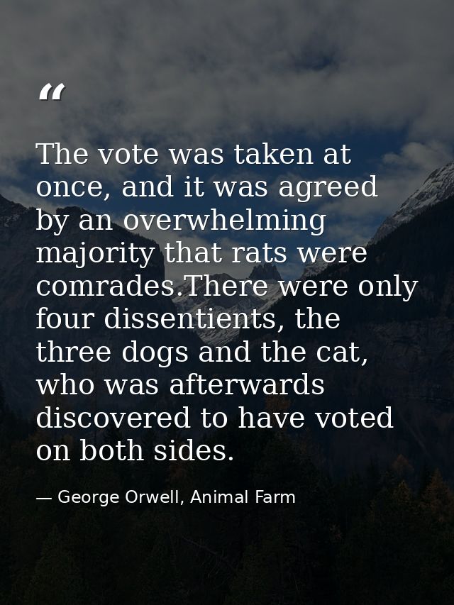 The vote was taken at once, and it was agreed by an overwhelming majority that rats were comrades.There were only four d — George Orwell, Animal Farm