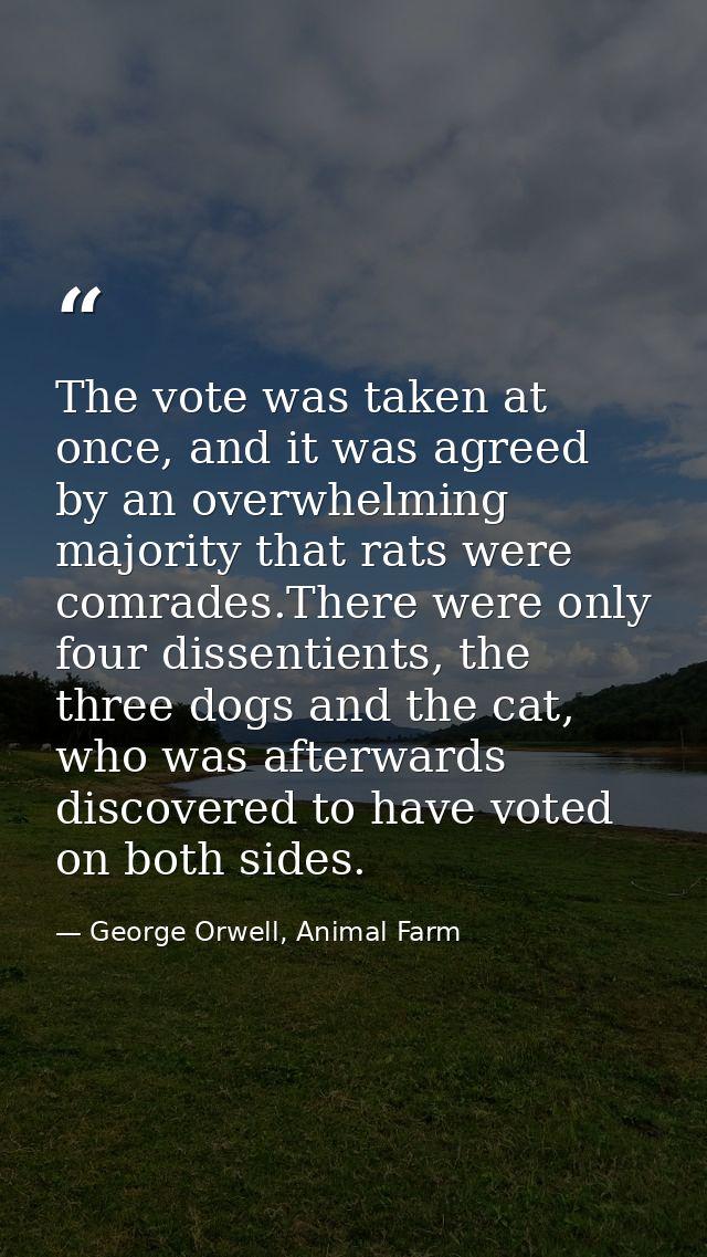 The vote was taken at once, and it was agreed by an overwhelming majority that rats were comrades.There were only four d — George Orwell, Animal Farm