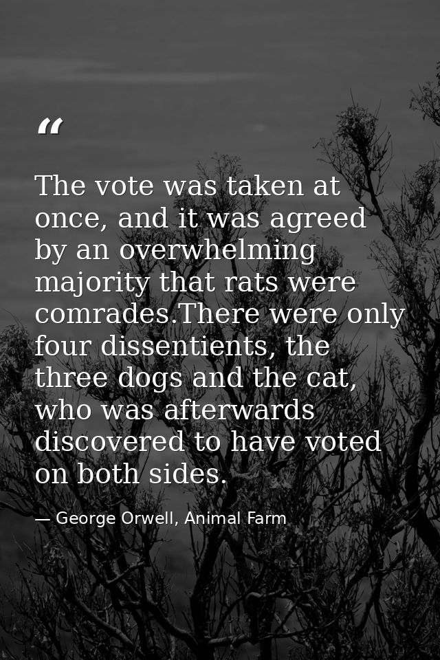 The vote was taken at once, and it was agreed by an overwhelming majority that rats were comrades.There were only four d — George Orwell, Animal Farm