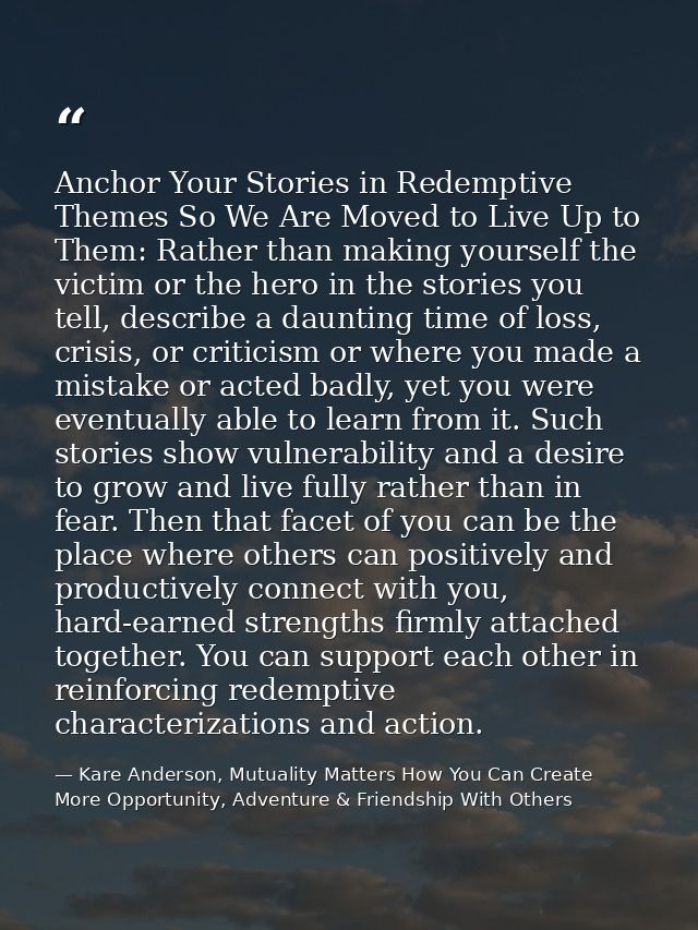 Anchor Your Stories in Redemptive Themes So We Are Moved to Live Up to Them: Rather than making yourself the victim or t — Kare Anderson, Mutuality Matters How You Can Create More Opportunity, Adventure & Friendship With Others