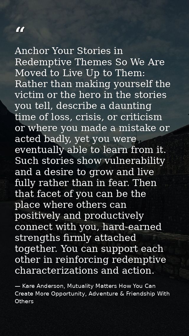 Anchor Your Stories in Redemptive Themes So We Are Moved to Live Up to Them: Rather than making yourself the victim or t — Kare Anderson, Mutuality Matters How You Can Create More Opportunity, Adventure & Friendship With Others