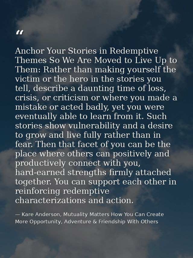 Anchor Your Stories in Redemptive Themes So We Are Moved to Live Up to Them: Rather than making yourself the victim or t — Kare Anderson, Mutuality Matters How You Can Create More Opportunity, Adventure & Friendship With Others