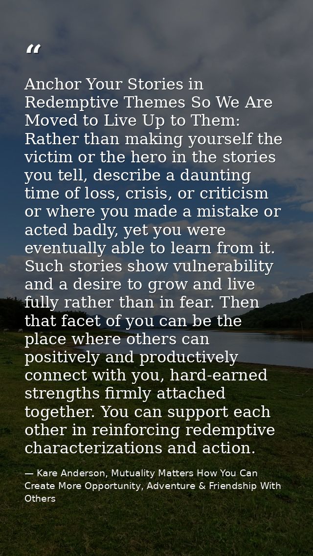 Anchor Your Stories in Redemptive Themes So We Are Moved to Live Up to Them: Rather than making yourself the victim or t — Kare Anderson, Mutuality Matters How You Can Create More Opportunity, Adventure & Friendship With Others