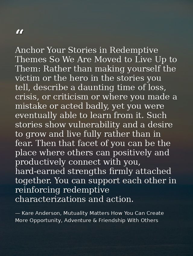 Anchor Your Stories in Redemptive Themes So We Are Moved to Live Up to Them: Rather than making yourself the victim or t — Kare Anderson, Mutuality Matters How You Can Create More Opportunity, Adventure & Friendship With Others