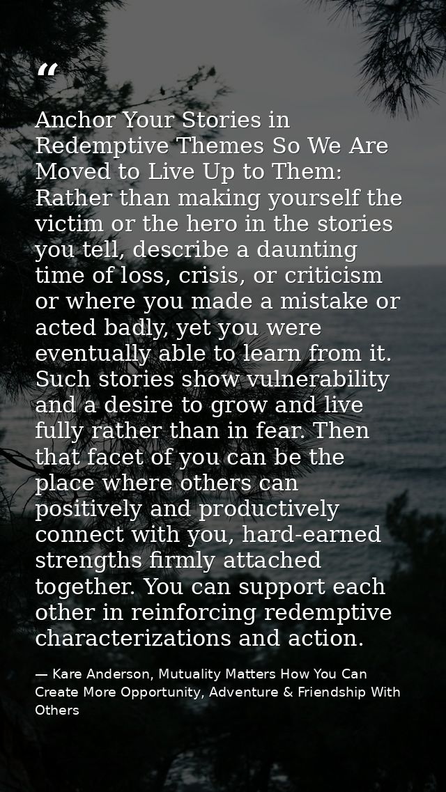 Anchor Your Stories in Redemptive Themes So We Are Moved to Live Up to Them: Rather than making yourself the victim or t — Kare Anderson, Mutuality Matters How You Can Create More Opportunity, Adventure & Friendship With Others