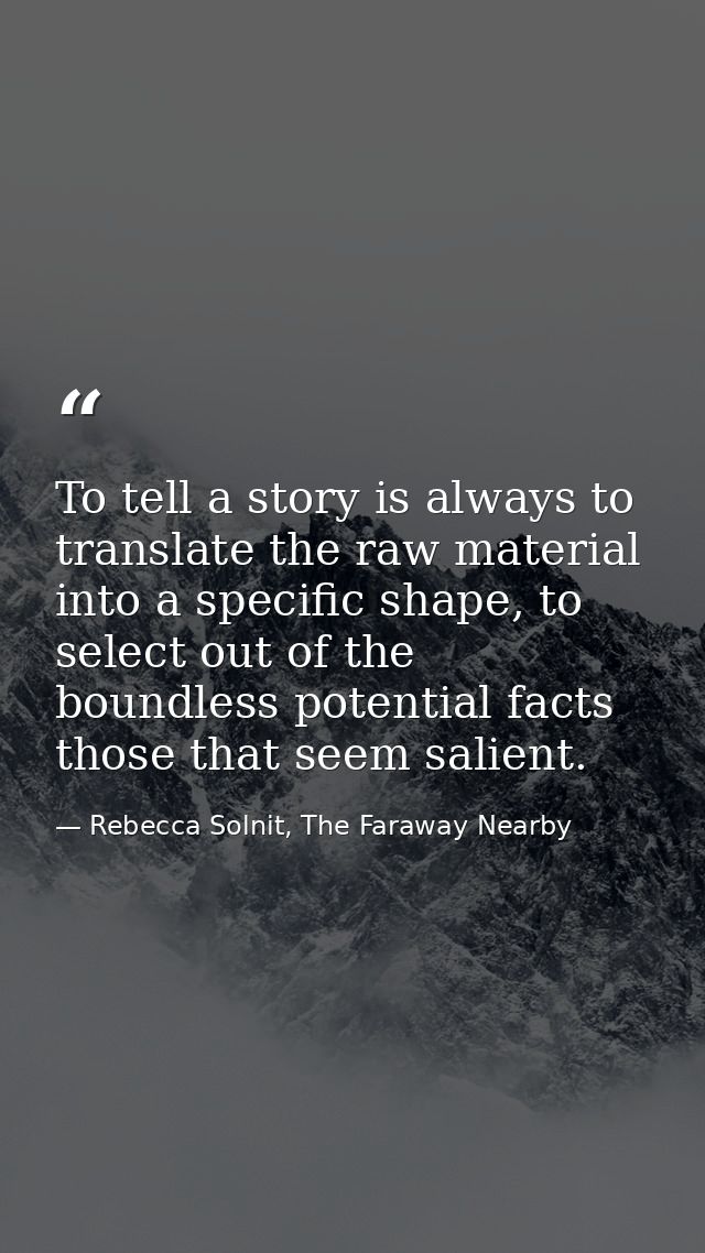 To tell a story is always to translate the raw material into a specific shape, to select out of the boundless potential  — Rebecca Solnit, The Faraway Nearby